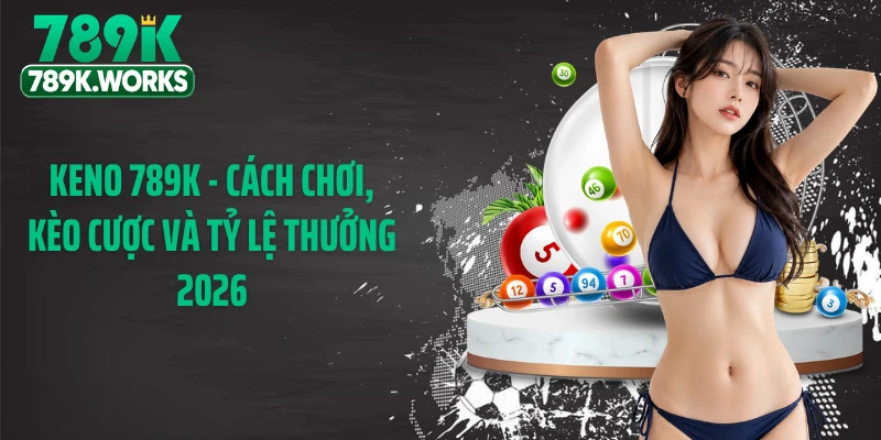 Keno 789K - Cách Chơi, Kèo Cược Và Tỷ Lệ Thưởng 2026